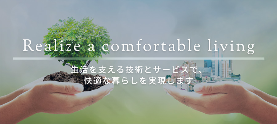 Realize a comfortable living 生活を支える技術とサービスで、快適な暮らしを実現します